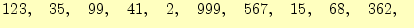 $\displaystyle 123,\quad 35,\quad 99,\quad 41,\quad 2,\quad 999,\quad 567,\quad 15,\quad 68,\quad 362,\quad$