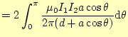 $\displaystyle =2\int_0^{\pi}\frac{\mu_0 I_1I_2a\cos\theta}{2\pi(d+a\cos\theta)} \mathrm{d}\theta$