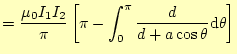 $\displaystyle =\frac{\mu_0 I_1I_2}{\pi}\left[\pi-\int_0^{\pi}\frac{d}{d+a\cos\theta} \mathrm{d}\theta\right]$