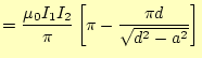 $\displaystyle =\frac{\mu_0 I_1I_2}{\pi}\left[ \pi-\frac{\pi d}{\sqrt{d^2-a^2}} \right]$