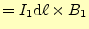 $\displaystyle =I_1\mathrm{d}\ell\times B_1$