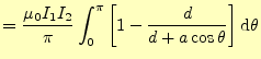 $\displaystyle =\frac{\mu_0 I_1I_2}{\pi}\int_0^{\pi}\left[1-\frac{d}{d+a\cos\theta} \right] \mathrm{d}\theta$
