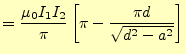 $\displaystyle =\frac{\mu_0 I_1I_2}{\pi}\left[ \pi-\frac{\pi d}{\sqrt{d^2-a^2}} \right]$